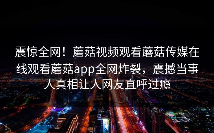 震惊全网！蘑菇视频观看蘑菇传媒在线观看蘑菇app全网炸裂，震撼当事人真相让人网友直呼过瘾