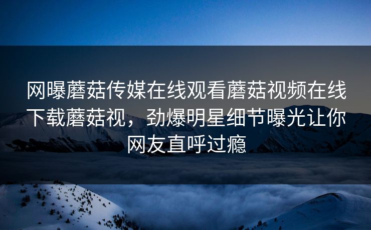 网曝蘑菇传媒在线观看蘑菇视频在线下载蘑菇视，劲爆明星细节曝光让你网友直呼过瘾