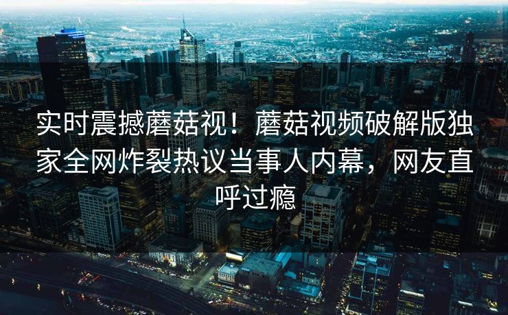 实时震撼蘑菇视！蘑菇视频破解版独家全网炸裂热议当事人内幕，网友直呼过瘾