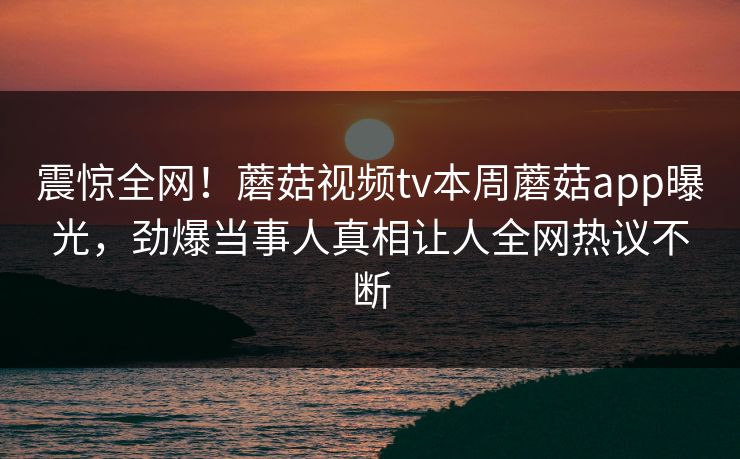震惊全网！蘑菇视频tv本周蘑菇app曝光，劲爆当事人真相让人全网热议不断