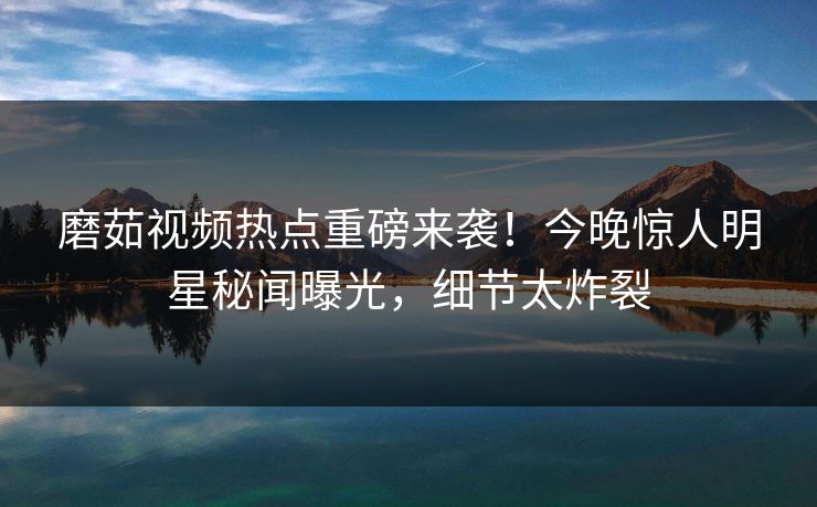 磨茹视频热点重磅来袭！今晚惊人明星秘闻曝光，细节太炸裂