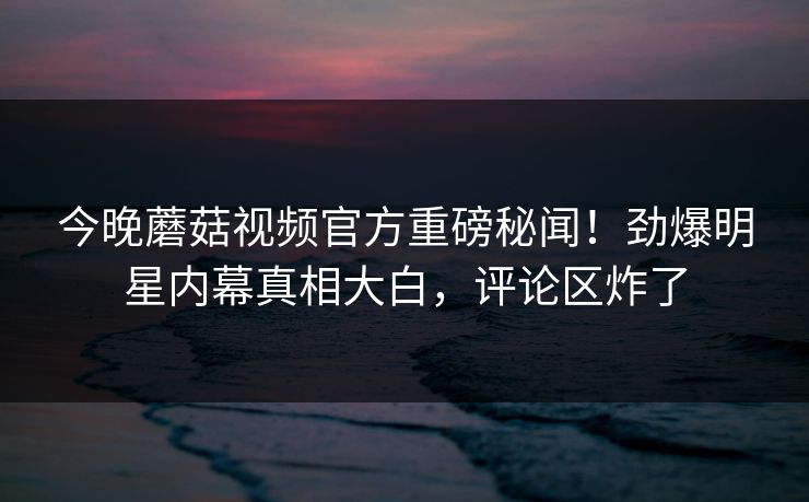 今晚蘑菇视频官方重磅秘闻！劲爆明星内幕真相大白，评论区炸了