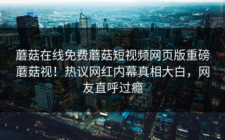 蘑菇在线免费蘑菇短视频网页版重磅蘑菇视！热议网红内幕真相大白，网友直呼过瘾