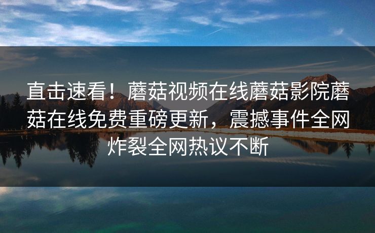 直击速看！蘑菇视频在线蘑菇影院蘑菇在线免费重磅更新，震撼事件全网炸裂全网热议不断