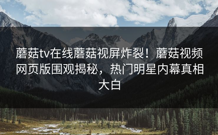 蘑菇tv在线蘑菇视屏炸裂！蘑菇视频网页版围观揭秘，热门明星内幕真相大白