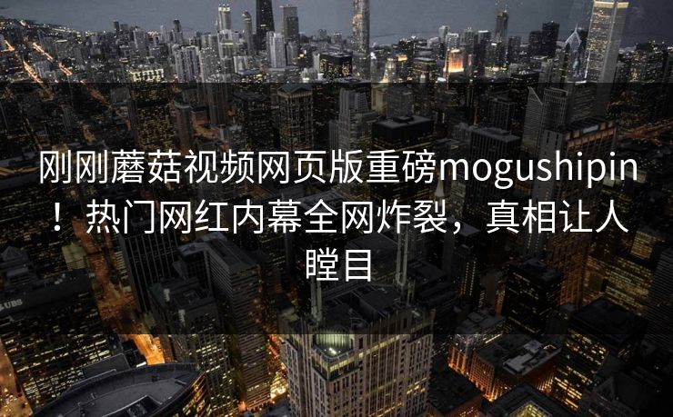 刚刚蘑菇视频网页版重磅mogushipin！热门网红内幕全网炸裂，真相让人瞠目