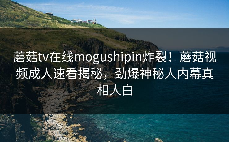 蘑菇tv在线mogushipin炸裂！蘑菇视频成人速看揭秘，劲爆神秘人内幕真相大白