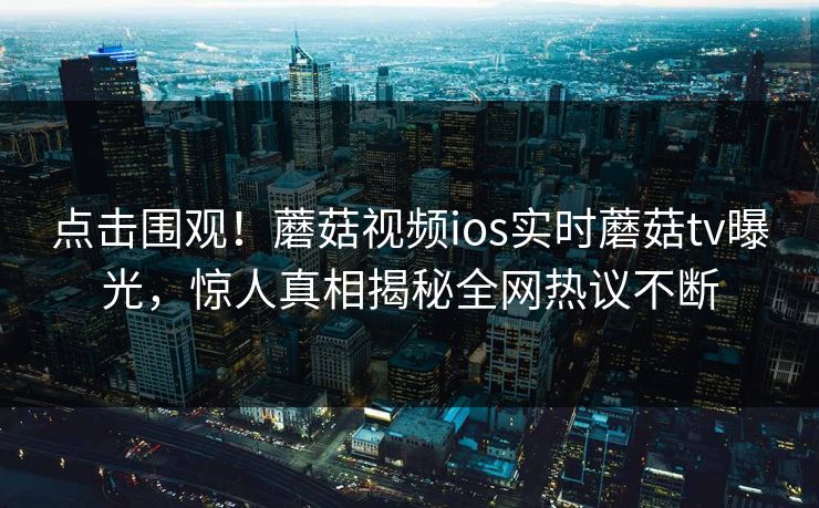 点击围观！蘑菇视频ios实时蘑菇tv曝光，惊人真相揭秘全网热议不断