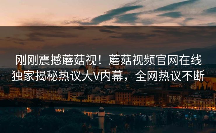 刚刚震撼蘑菇视！蘑菇视频官网在线独家揭秘热议大V内幕，全网热议不断