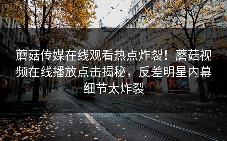蘑菇传媒在线观看热点炸裂！蘑菇视频在线播放点击揭秘，反差明星内幕细节太炸裂