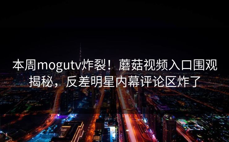 本周mogutv炸裂！蘑菇视频入口围观揭秘，反差明星内幕评论区炸了