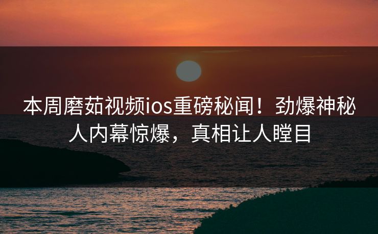 本周磨茹视频ios重磅秘闻！劲爆神秘人内幕惊爆，真相让人瞠目