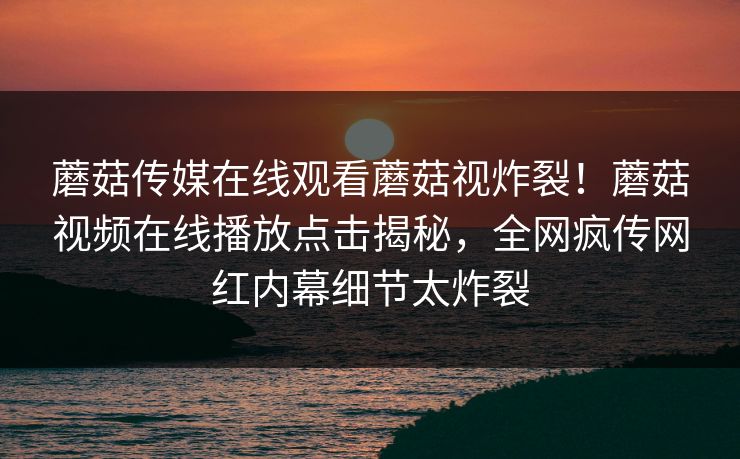 蘑菇传媒在线观看蘑菇视炸裂！蘑菇视频在线播放点击揭秘，全网疯传网红内幕细节太炸裂