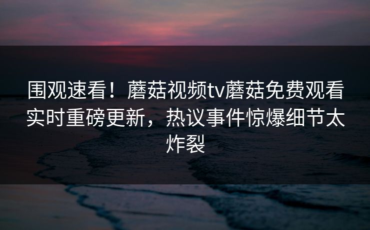 围观速看！蘑菇视频tv蘑菇免费观看实时重磅更新，热议事件惊爆细节太炸裂