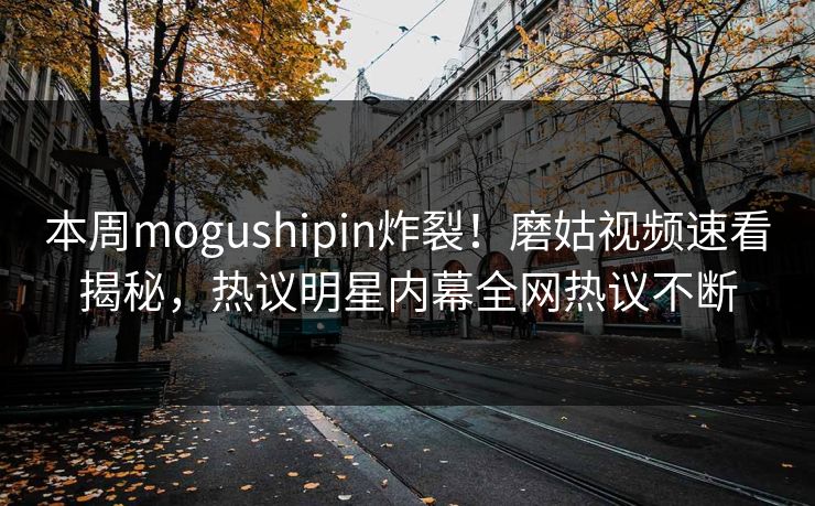 本周mogushipin炸裂！磨姑视频速看揭秘，热议明星内幕全网热议不断