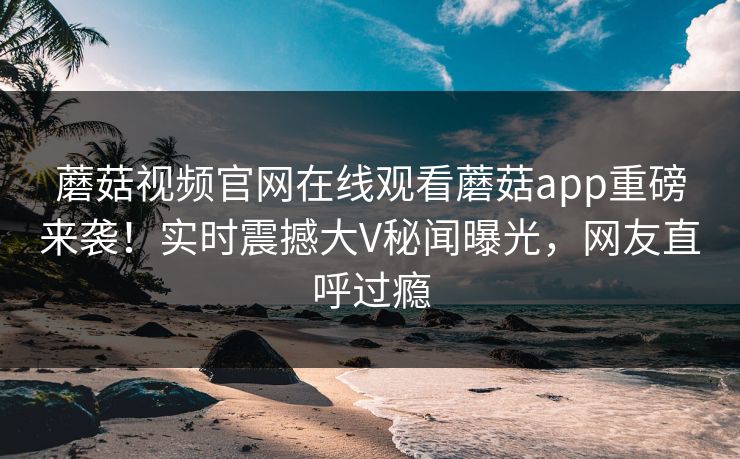 蘑菇视频官网在线观看蘑菇app重磅来袭！实时震撼大V秘闻曝光，网友直呼过瘾