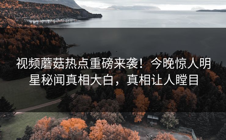 视频蘑菇热点重磅来袭！今晚惊人明星秘闻真相大白，真相让人瞠目