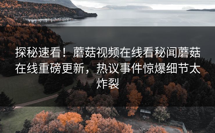 探秘速看！蘑菇视频在线看秘闻蘑菇在线重磅更新，热议事件惊爆细节太炸裂