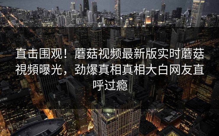 直击围观！蘑菇视频最新版实时蘑菇視頻曝光，劲爆真相真相大白网友直呼过瘾