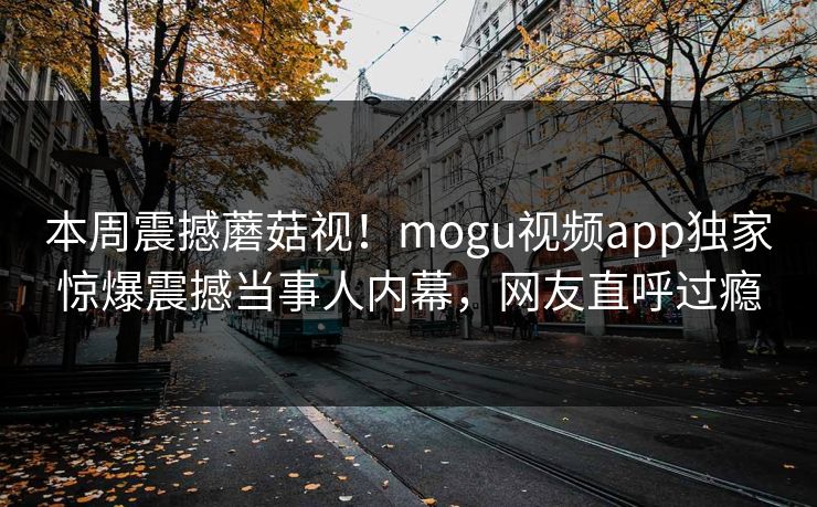 本周震撼蘑菇视！mogu视频app独家惊爆震撼当事人内幕，网友直呼过瘾