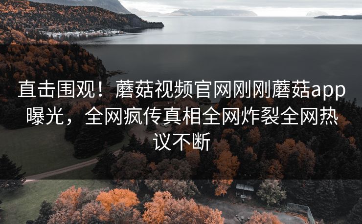 直击围观！蘑菇视频官网刚刚蘑菇app曝光，全网疯传真相全网炸裂全网热议不断