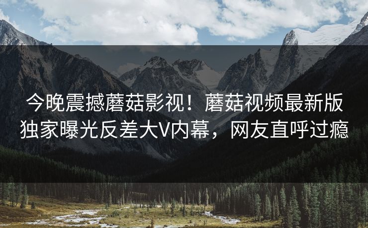 今晚震撼蘑菇影视！蘑菇视频最新版独家曝光反差大V内幕，网友直呼过瘾