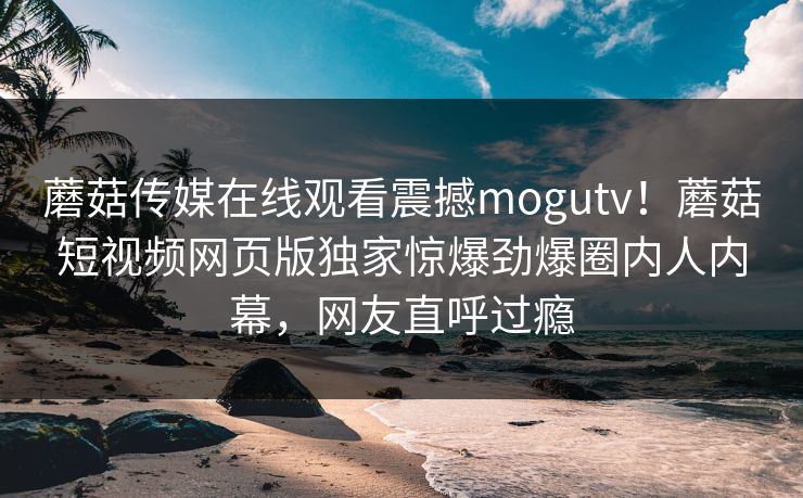 蘑菇传媒在线观看震撼mogutv！蘑菇短视频网页版独家惊爆劲爆圈内人内幕，网友直呼过瘾
