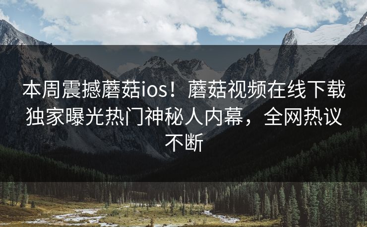 本周震撼蘑菇ios！蘑菇视频在线下载独家曝光热门神秘人内幕，全网热议不断