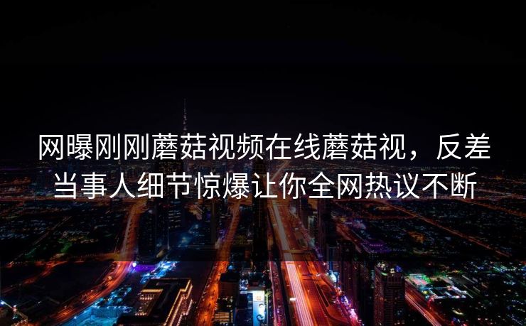 网曝刚刚蘑菇视频在线蘑菇视，反差当事人细节惊爆让你全网热议不断