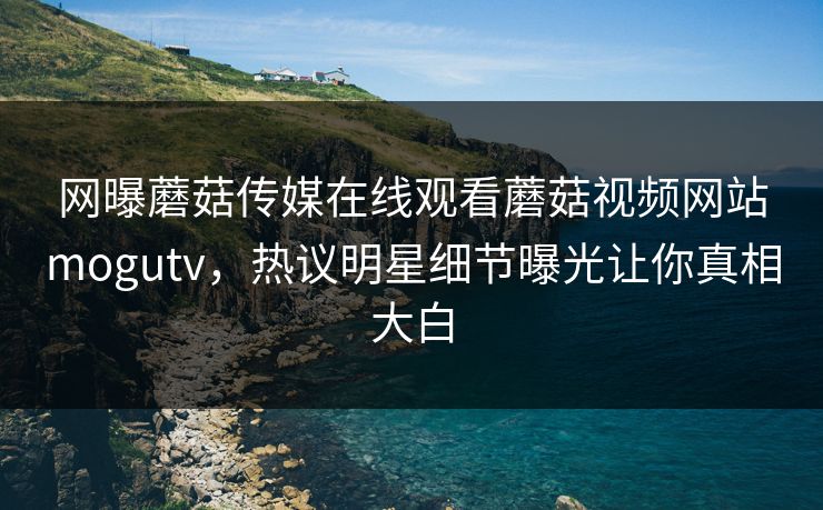 网曝蘑菇传媒在线观看蘑菇视频网站mogutv，热议明星细节曝光让你真相大白