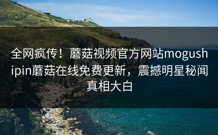 全网疯传！蘑菇视频官方网站mogushipin蘑菇在线免费更新，震撼明星秘闻真相大白