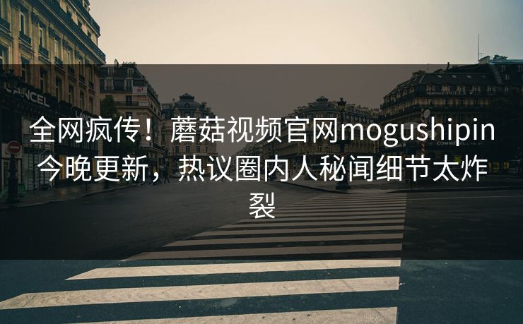 全网疯传！蘑菇视频官网mogushipin今晚更新，热议圈内人秘闻细节太炸裂