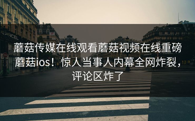 蘑菇传媒在线观看蘑菇视频在线重磅蘑菇ios！惊人当事人内幕全网炸裂，评论区炸了