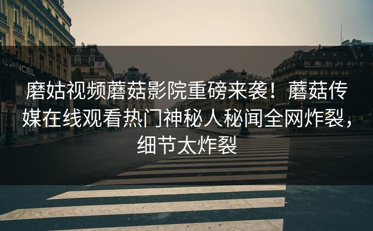 磨姑视频蘑菇影院重磅来袭！蘑菇传媒在线观看热门神秘人秘闻全网炸裂，细节太炸裂