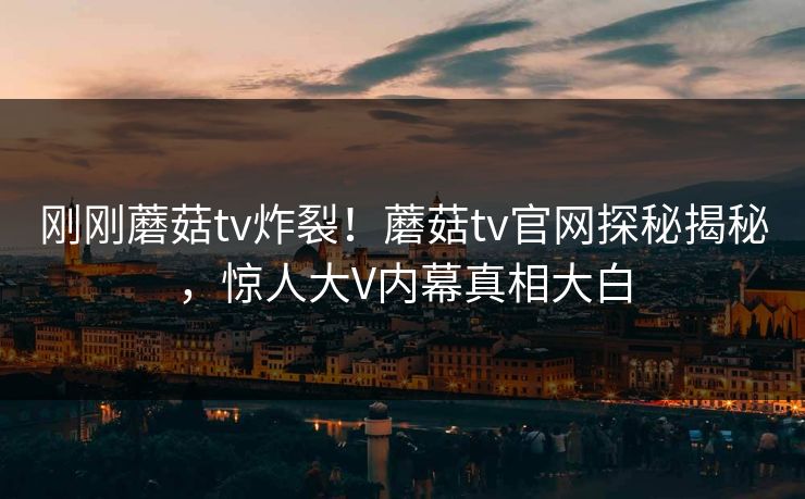 刚刚蘑菇tv炸裂！蘑菇tv官网探秘揭秘，惊人大V内幕真相大白