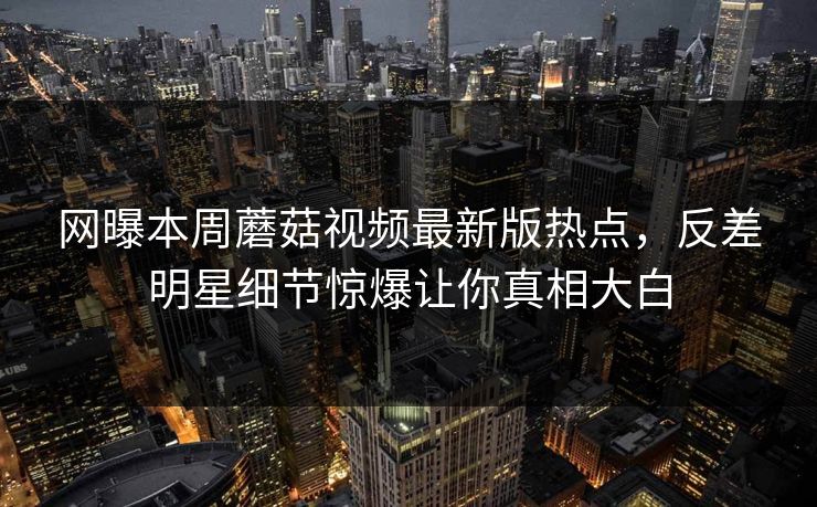 网曝本周蘑菇视频最新版热点，反差明星细节惊爆让你真相大白