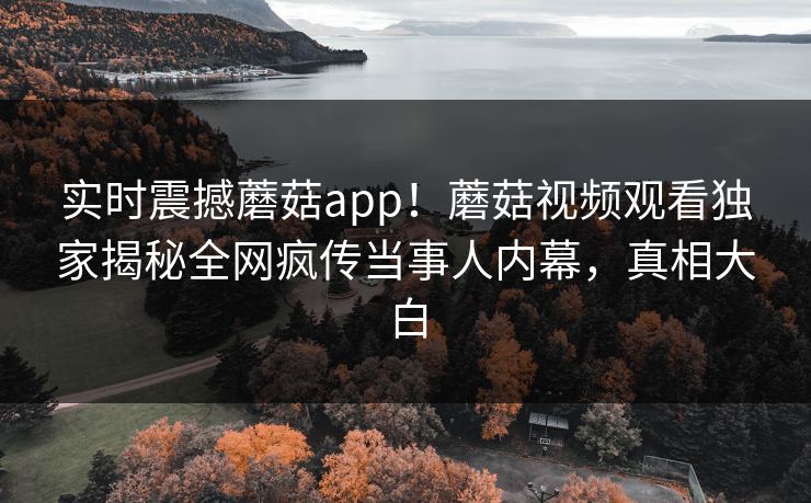 实时震撼蘑菇app！蘑菇视频观看独家揭秘全网疯传当事人内幕，真相大白