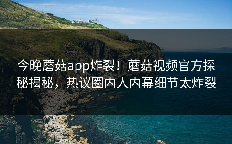 今晚蘑菇app炸裂！蘑菇视频官方探秘揭秘，热议圈内人内幕细节太炸裂
