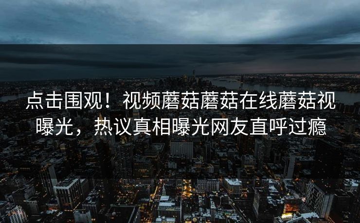 点击围观！视频蘑菇蘑菇在线蘑菇视曝光，热议真相曝光网友直呼过瘾