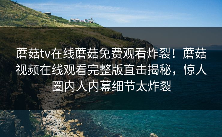 蘑菇tv在线蘑菇免费观看炸裂！蘑菇视频在线观看完整版直击揭秘，惊人圈内人内幕细节太炸裂