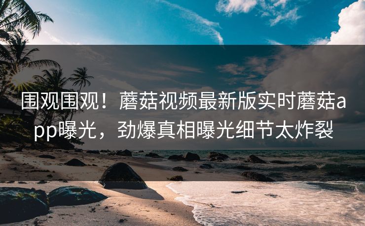 围观围观！蘑菇视频最新版实时蘑菇app曝光，劲爆真相曝光细节太炸裂