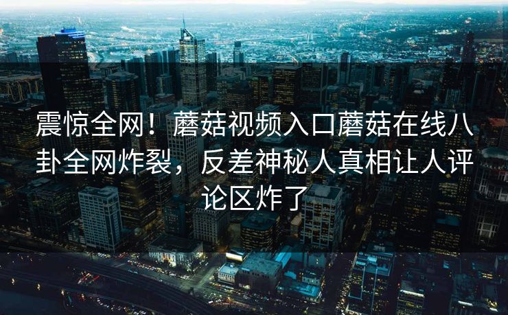 震惊全网！蘑菇视频入口蘑菇在线八卦全网炸裂，反差神秘人真相让人评论区炸了