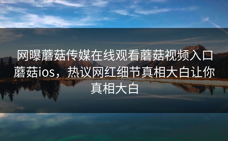 网曝蘑菇传媒在线观看蘑菇视频入口蘑菇ios，热议网红细节真相大白让你真相大白