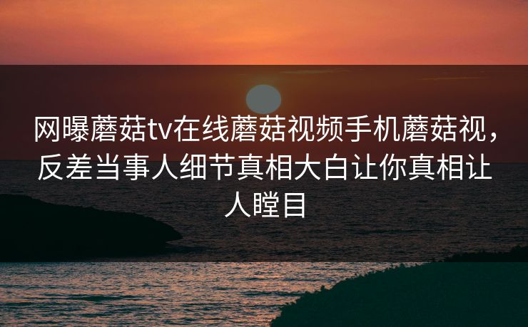 网曝蘑菇tv在线蘑菇视频手机蘑菇视，反差当事人细节真相大白让你真相让人瞠目