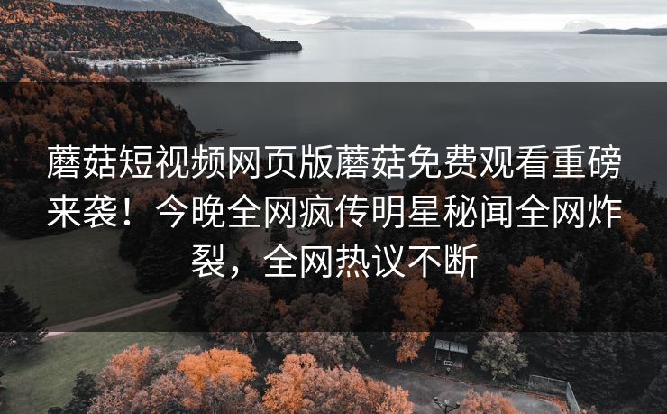 蘑菇短视频网页版蘑菇免费观看重磅来袭！今晚全网疯传明星秘闻全网炸裂，全网热议不断