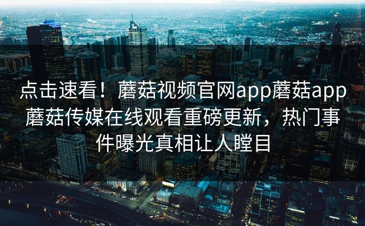 点击速看！蘑菇视频官网app蘑菇app蘑菇传媒在线观看重磅更新，热门事件曝光真相让人瞠目