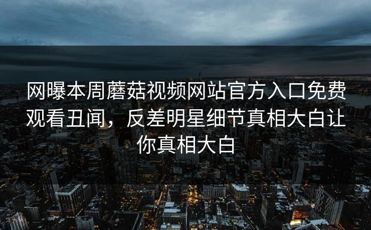 网曝本周蘑菇视频网站官方入口免费观看丑闻，反差明星细节真相大白让你真相大白