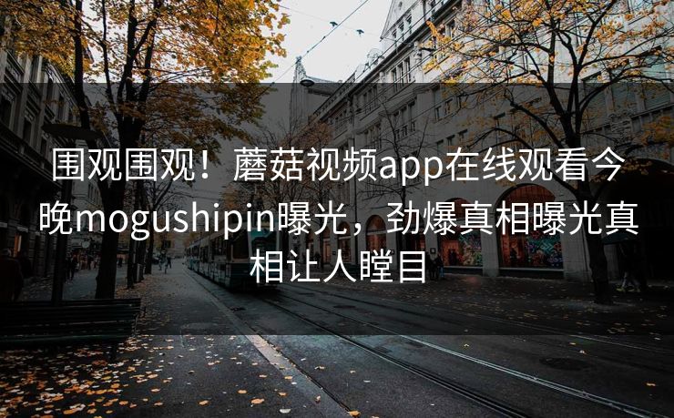 围观围观！蘑菇视频app在线观看今晚mogushipin曝光，劲爆真相曝光真相让人瞠目