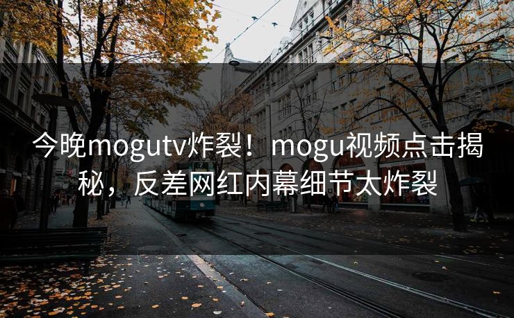 今晚mogutv炸裂！mogu视频点击揭秘，反差网红内幕细节太炸裂