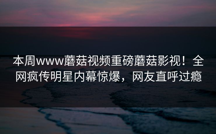 本周www蘑菇视频重磅蘑菇影视！全网疯传明星内幕惊爆，网友直呼过瘾